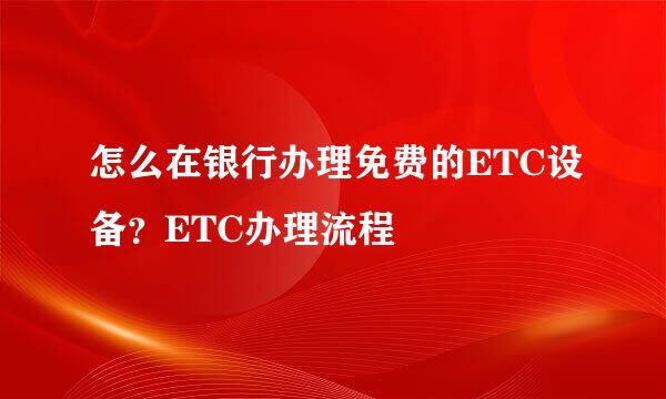 怎么在银行办理免费的ETC设备？ETC办理流程