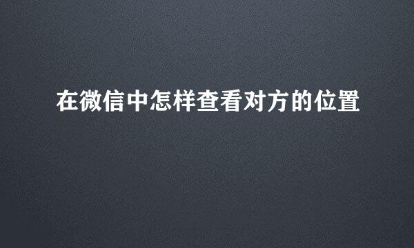 在微信中怎样查看对方的位置