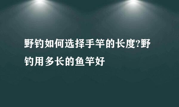 野钓如何选择手竿的长度?野钓用多长的鱼竿好