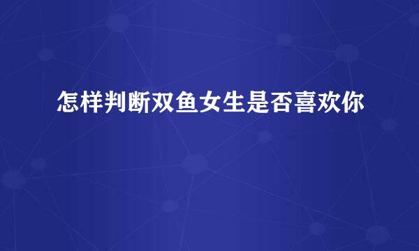 怎样判断双鱼女生是否喜欢你