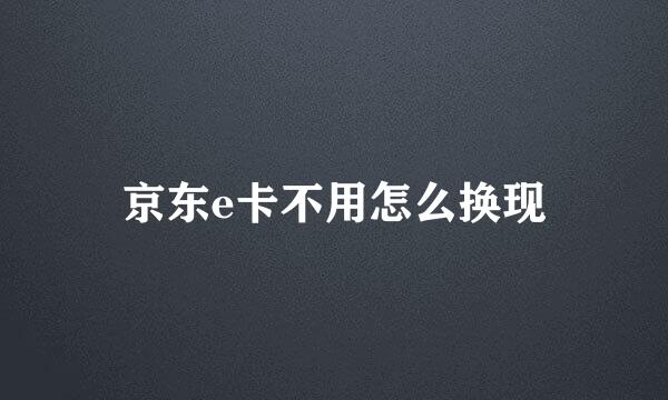 京东e卡不用怎么换现