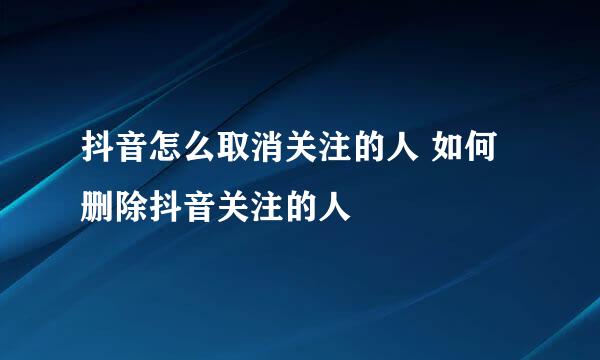 抖音怎么取消关注的人 如何删除抖音关注的人
