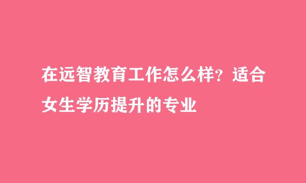 在远智教育工作怎么样？适合女生学历提升的专业