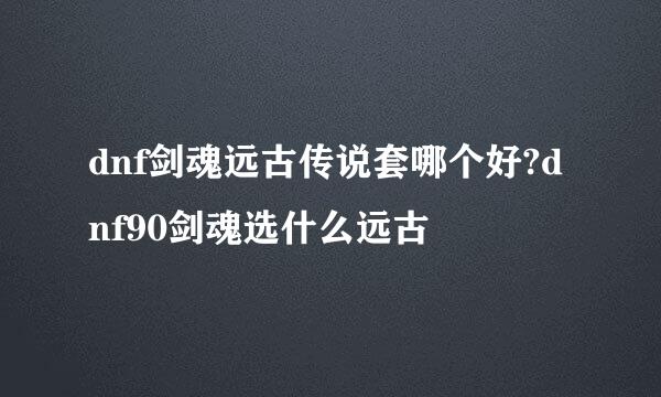 dnf剑魂远古传说套哪个好?dnf90剑魂选什么远古