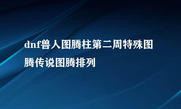 dnf兽人图腾柱第二周特殊图腾传说图腾排列