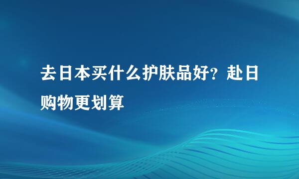 去日本买什么护肤品好？赴日购物更划算