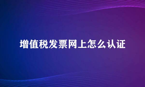 增值税发票网上怎么认证