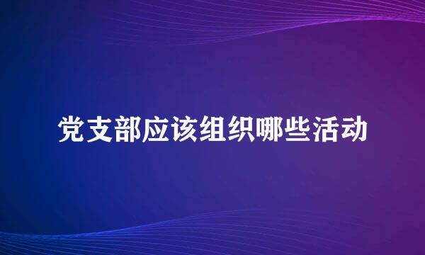 党支部应该组织哪些活动