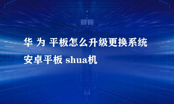 华 为 平板怎么升级更换系统 安卓平板 shua机