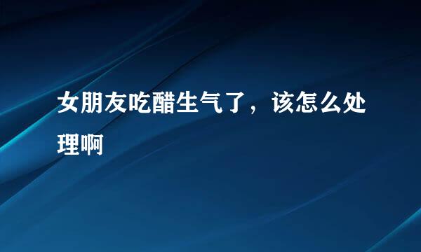 女朋友吃醋生气了，该怎么处理啊