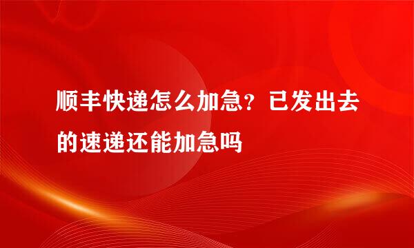 顺丰快递怎么加急？已发出去的速递还能加急吗