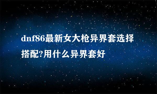 dnf86最新女大枪异界套选择搭配?用什么异界套好