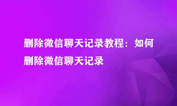 删除微信聊天记录教程：如何删除微信聊天记录