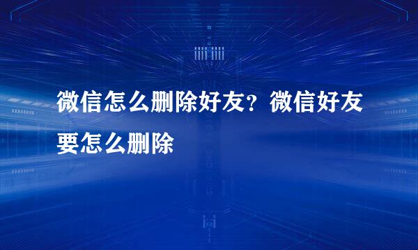 微信怎么删除好友？微信好友要怎么删除