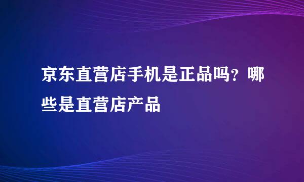 京东直营店手机是正品吗？哪些是直营店产品