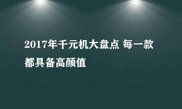 2017年千元机大盘点 每一款都具备高颜值