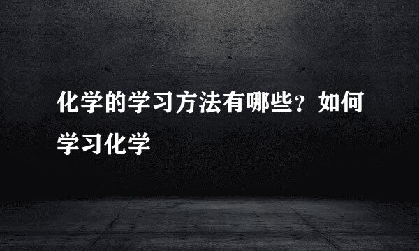 化学的学习方法有哪些？如何学习化学