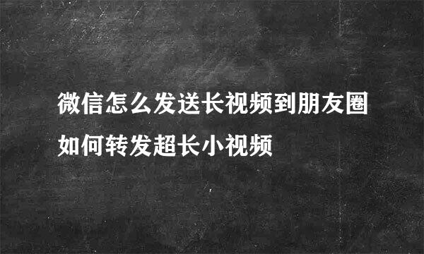 微信怎么发送长视频到朋友圈如何转发超长小视频