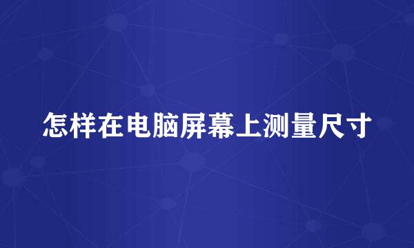 怎样在电脑屏幕上测量尺寸