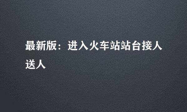 最新版：进入火车站站台接人送人