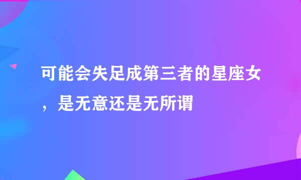 可能会失足成第三者的星座女，是无意还是无所谓
