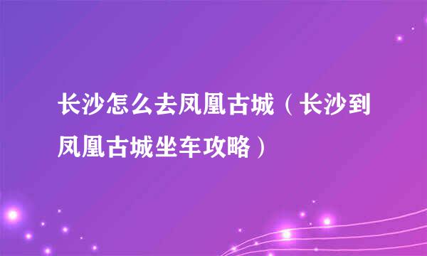 长沙怎么去凤凰古城（长沙到凤凰古城坐车攻略）