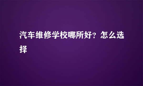 汽车维修学校哪所好？怎么选择