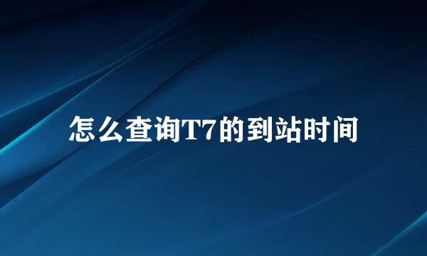 怎么查询T7的到站时间