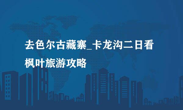 去色尔古藏寨_卡龙沟二日看枫叶旅游攻略