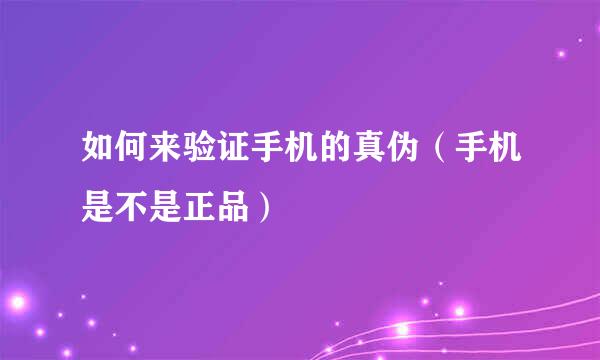 如何来验证手机的真伪（手机是不是正品）