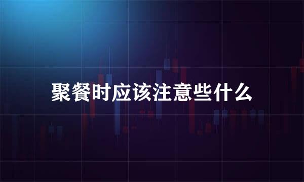 聚餐时应该注意些什么