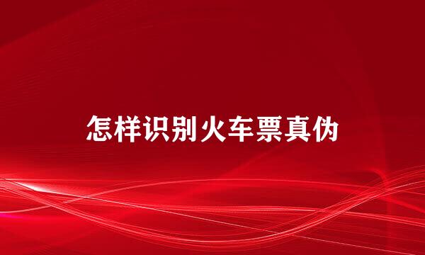 怎样识别火车票真伪