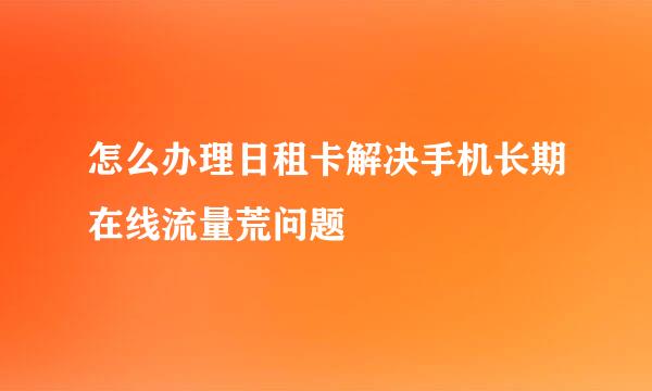 怎么办理日租卡解决手机长期在线流量荒问题