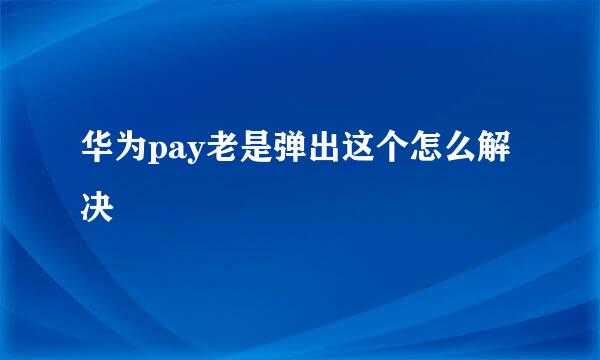 华为pay老是弹出这个怎么解决
