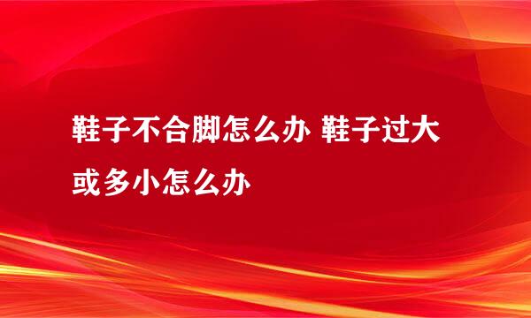 鞋子不合脚怎么办 鞋子过大或多小怎么办