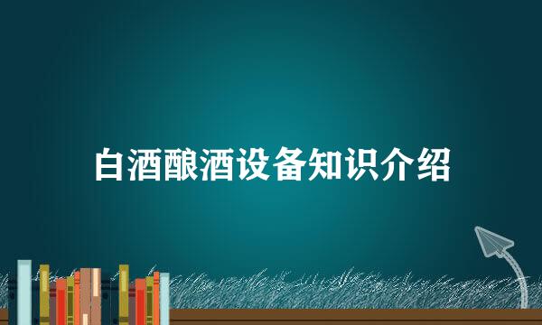白酒酿酒设备知识介绍
