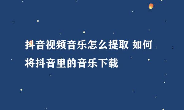 抖音视频音乐怎么提取 如何将抖音里的音乐下载
