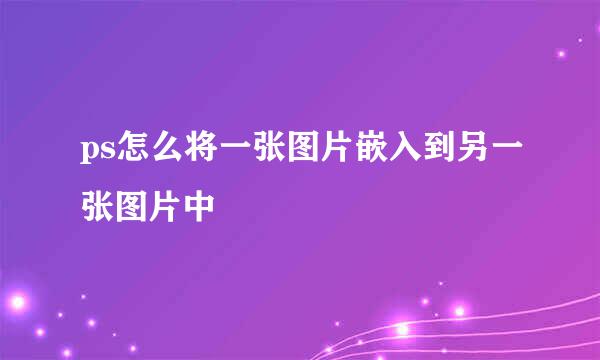 ps怎么将一张图片嵌入到另一张图片中