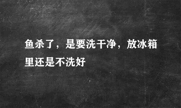 鱼杀了，是要洗干净，放冰箱里还是不洗好
