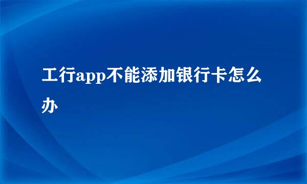 工行app不能添加银行卡怎么办