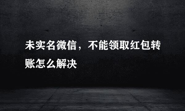 未实名微信，不能领取红包转账怎么解决