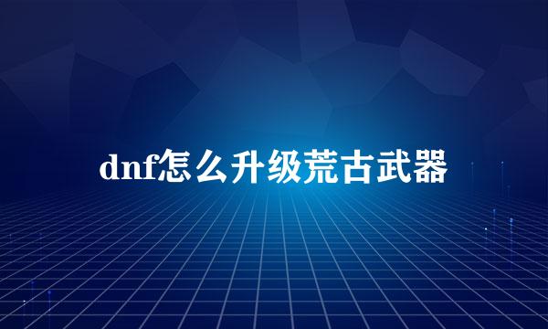 dnf怎么升级荒古武器