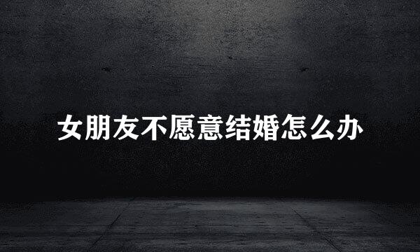 女朋友不愿意结婚怎么办