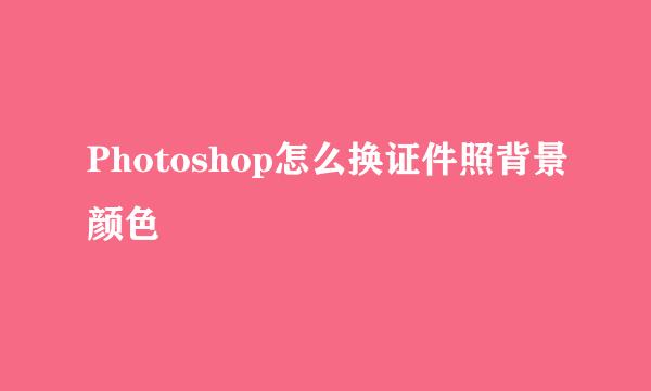 Photoshop怎么换证件照背景颜色