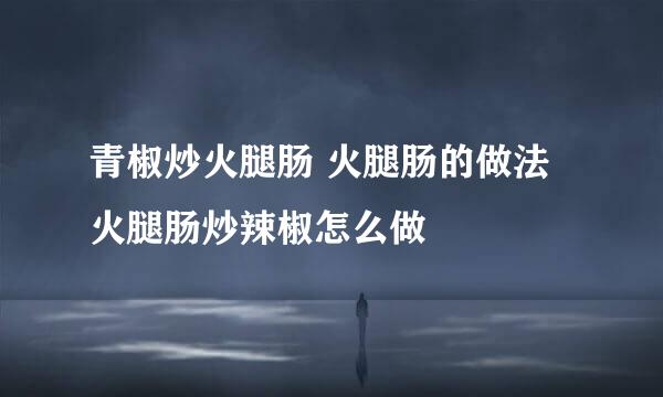 青椒炒火腿肠 火腿肠的做法 火腿肠炒辣椒怎么做