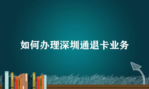 如何办理深圳通退卡业务