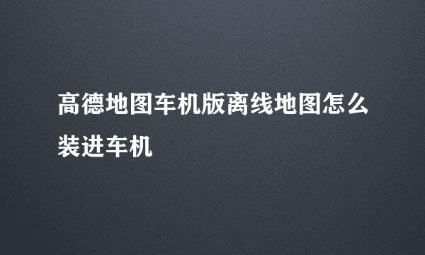 高德地图车机版离线地图怎么装进车机