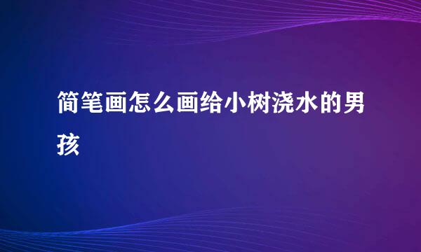 简笔画怎么画给小树浇水的男孩
