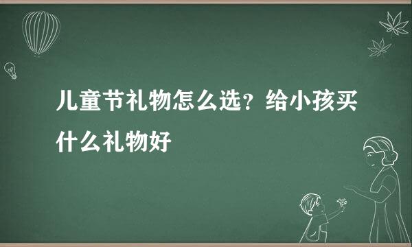 儿童节礼物怎么选？给小孩买什么礼物好