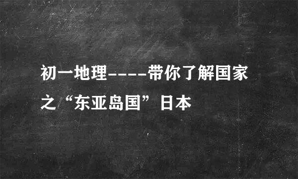 初一地理----带你了解国家之“东亚岛国”日本
